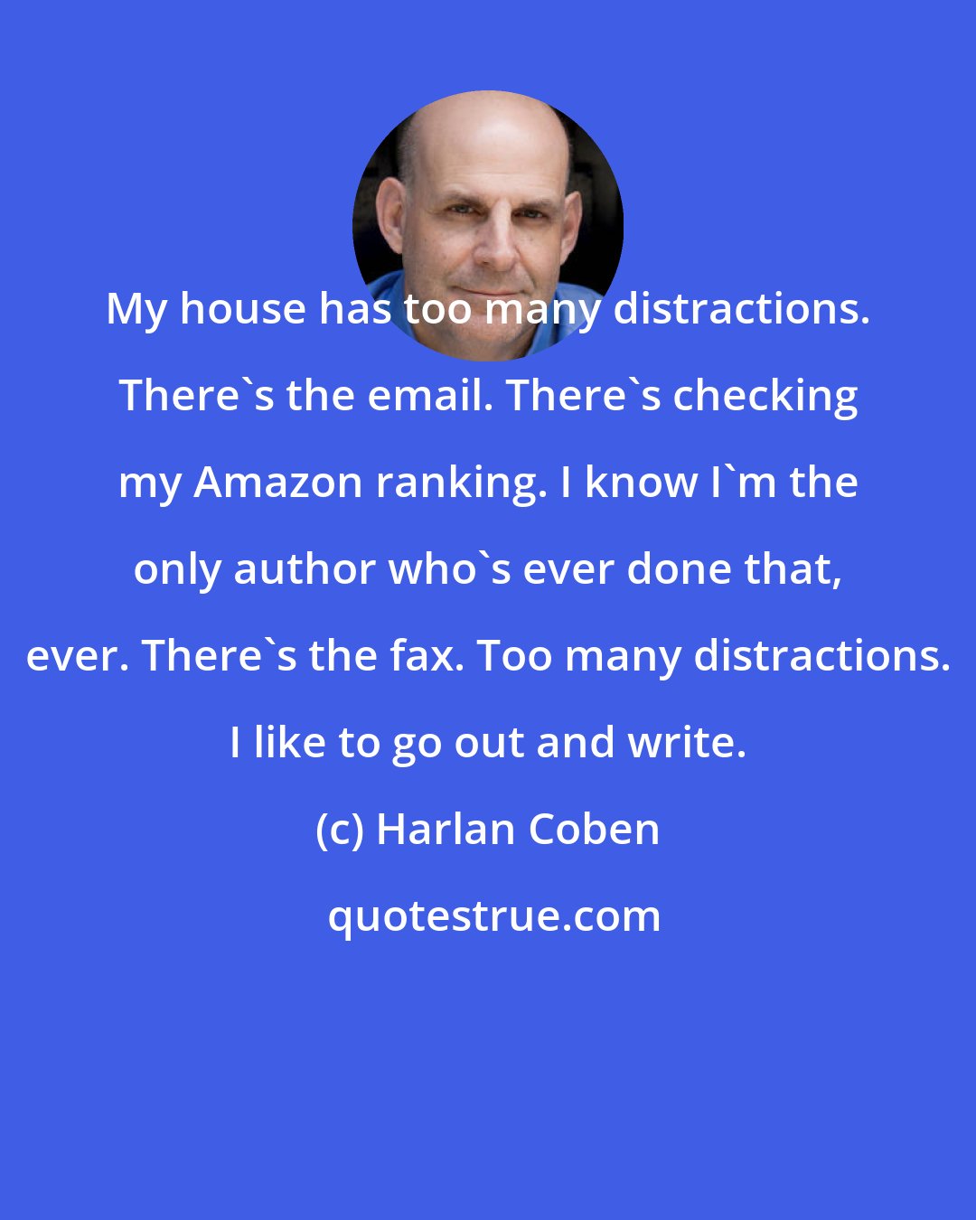 Harlan Coben: My house has too many distractions. There's the email. There's checking my Amazon ranking. I know I'm the only author who's ever done that, ever. There's the fax. Too many distractions. I like to go out and write.