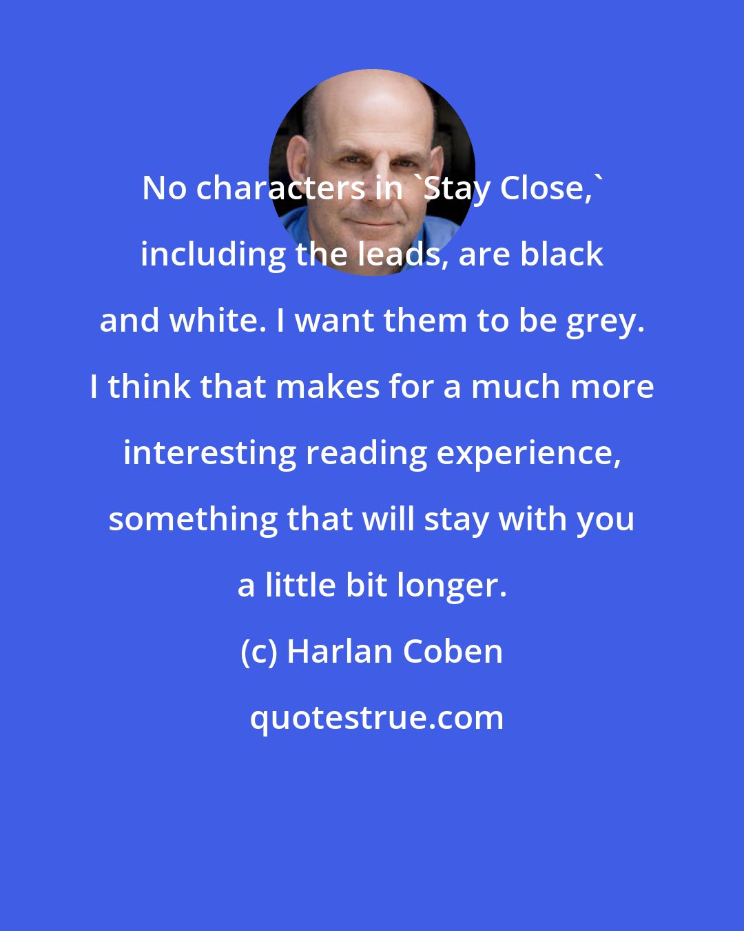 Harlan Coben: No characters in 'Stay Close,' including the leads, are black and white. I want them to be grey. I think that makes for a much more interesting reading experience, something that will stay with you a little bit longer.