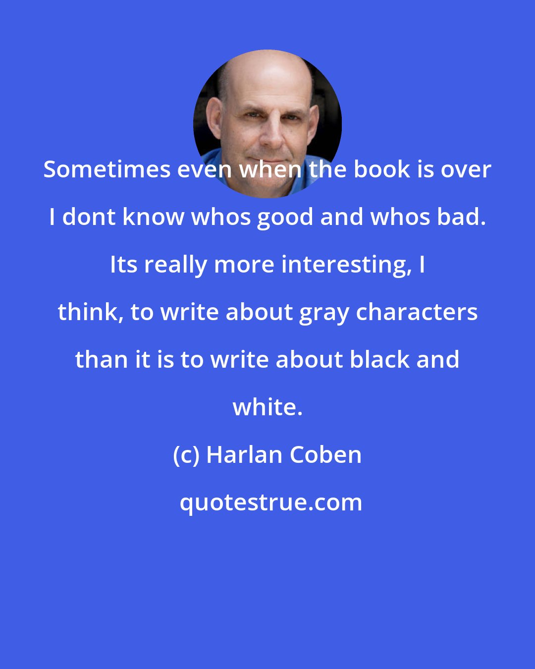 Harlan Coben: Sometimes even when the book is over I dont know whos good and whos bad. Its really more interesting, I think, to write about gray characters than it is to write about black and white.