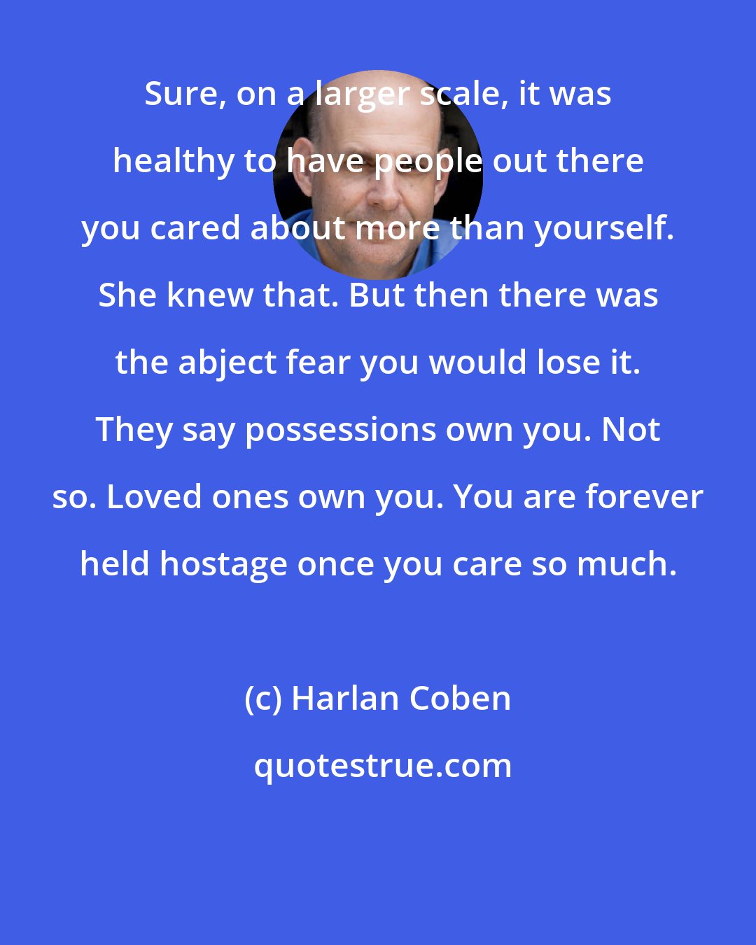 Harlan Coben: Sure, on a larger scale, it was healthy to have people out there you cared about more than yourself. She knew that. But then there was the abject fear you would lose it. They say possessions own you. Not so. Loved ones own you. You are forever held hostage once you care so much.