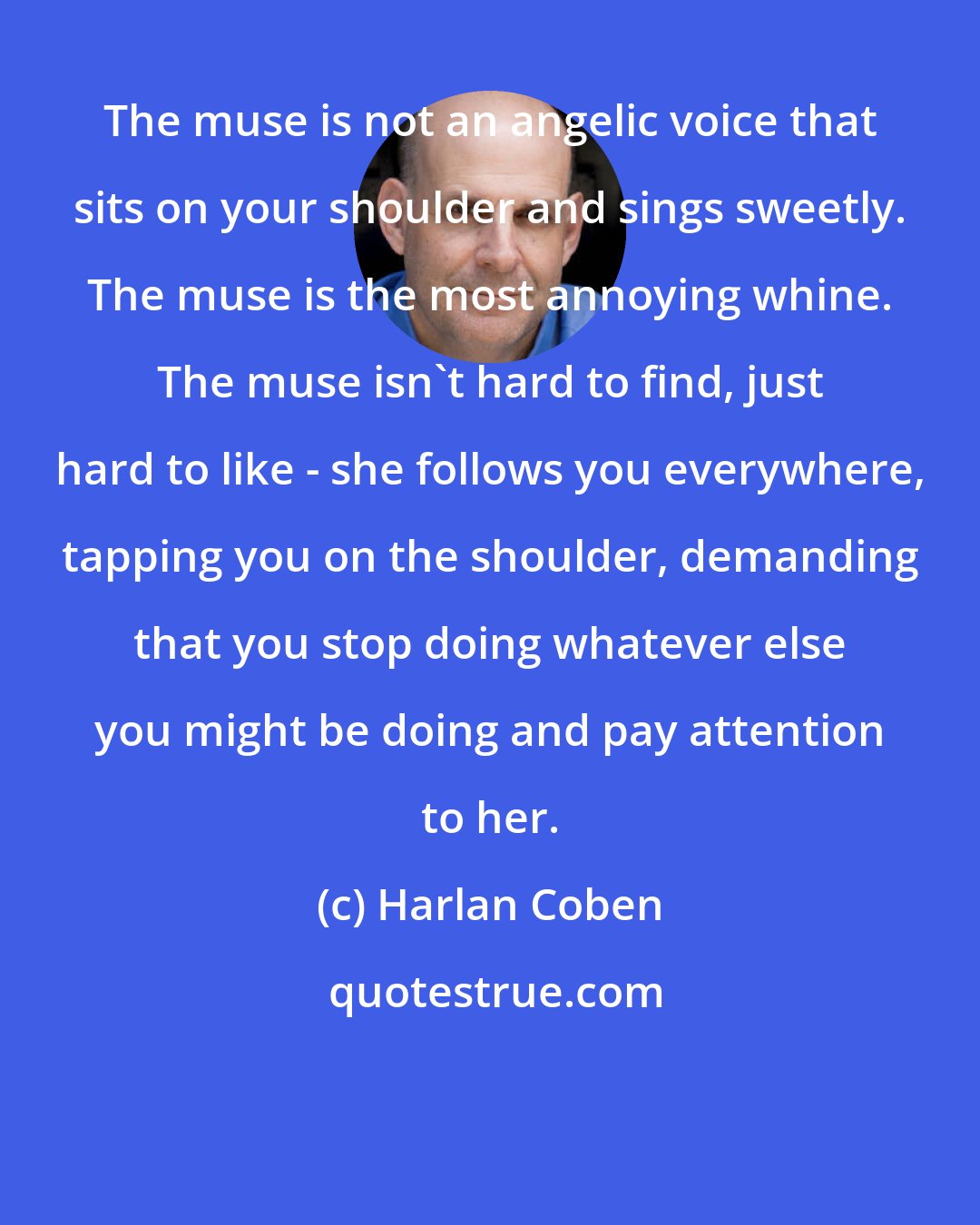 Harlan Coben: The muse is not an angelic voice that sits on your shoulder and sings sweetly. The muse is the most annoying whine. The muse isn't hard to find, just hard to like - she follows you everywhere, tapping you on the shoulder, demanding that you stop doing whatever else you might be doing and pay attention to her.