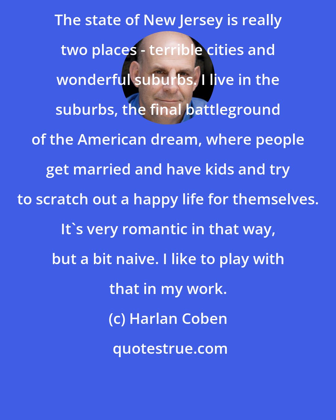 Harlan Coben: The state of New Jersey is really two places - terrible cities and wonderful suburbs. I live in the suburbs, the final battleground of the American dream, where people get married and have kids and try to scratch out a happy life for themselves. It's very romantic in that way, but a bit naive. I like to play with that in my work.