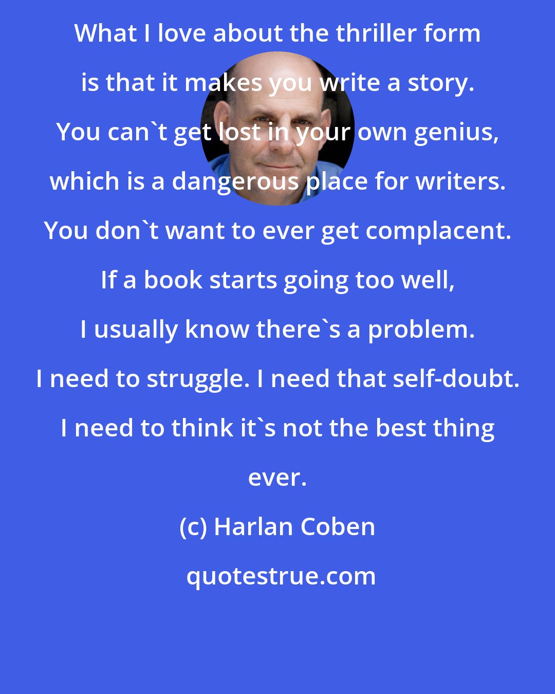 Harlan Coben: What I love about the thriller form is that it makes you write a story. You can't get lost in your own genius, which is a dangerous place for writers. You don't want to ever get complacent. If a book starts going too well, I usually know there's a problem. I need to struggle. I need that self-doubt. I need to think it's not the best thing ever.