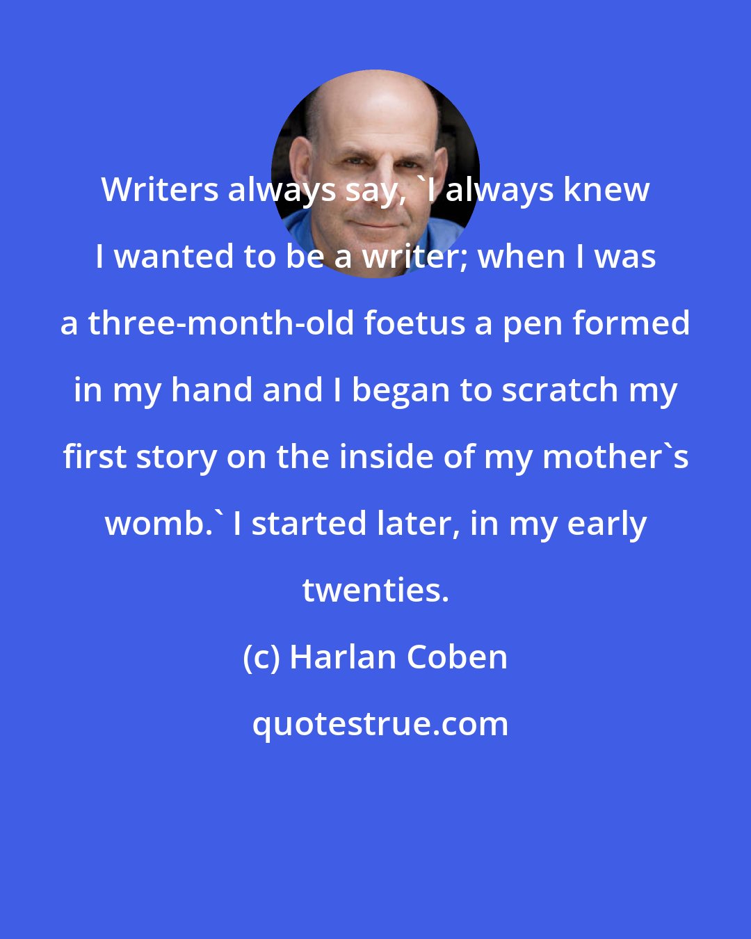 Harlan Coben: Writers always say, 'I always knew I wanted to be a writer; when I was a three-month-old foetus a pen formed in my hand and I began to scratch my first story on the inside of my mother's womb.' I started later, in my early twenties.