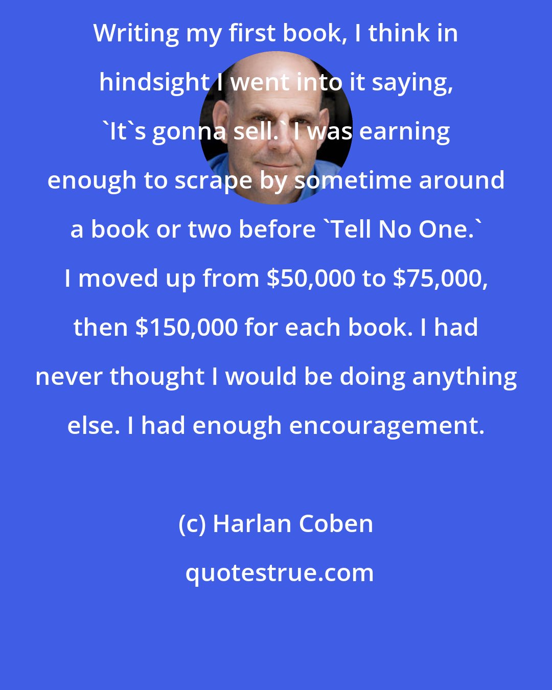 Harlan Coben: Writing my first book, I think in hindsight I went into it saying, 'It's gonna sell.' I was earning enough to scrape by sometime around a book or two before 'Tell No One.' I moved up from $50,000 to $75,000, then $150,000 for each book. I had never thought I would be doing anything else. I had enough encouragement.