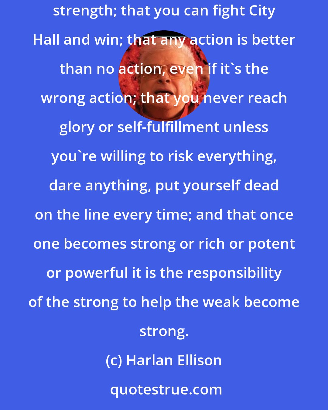 Harlan Ellison: My philosophy of life is that the meek shall inherit nothing but debasement, frustration and ignoble deaths; that there is security in personal strength; that you can fight City Hall and win; that any action is better than no action, even if it's the wrong action; that you never reach glory or self-fulfillment unless you're willing to risk everything, dare anything, put yourself dead on the line every time; and that once one becomes strong or rich or potent or powerful it is the responsibility of the strong to help the weak become strong.