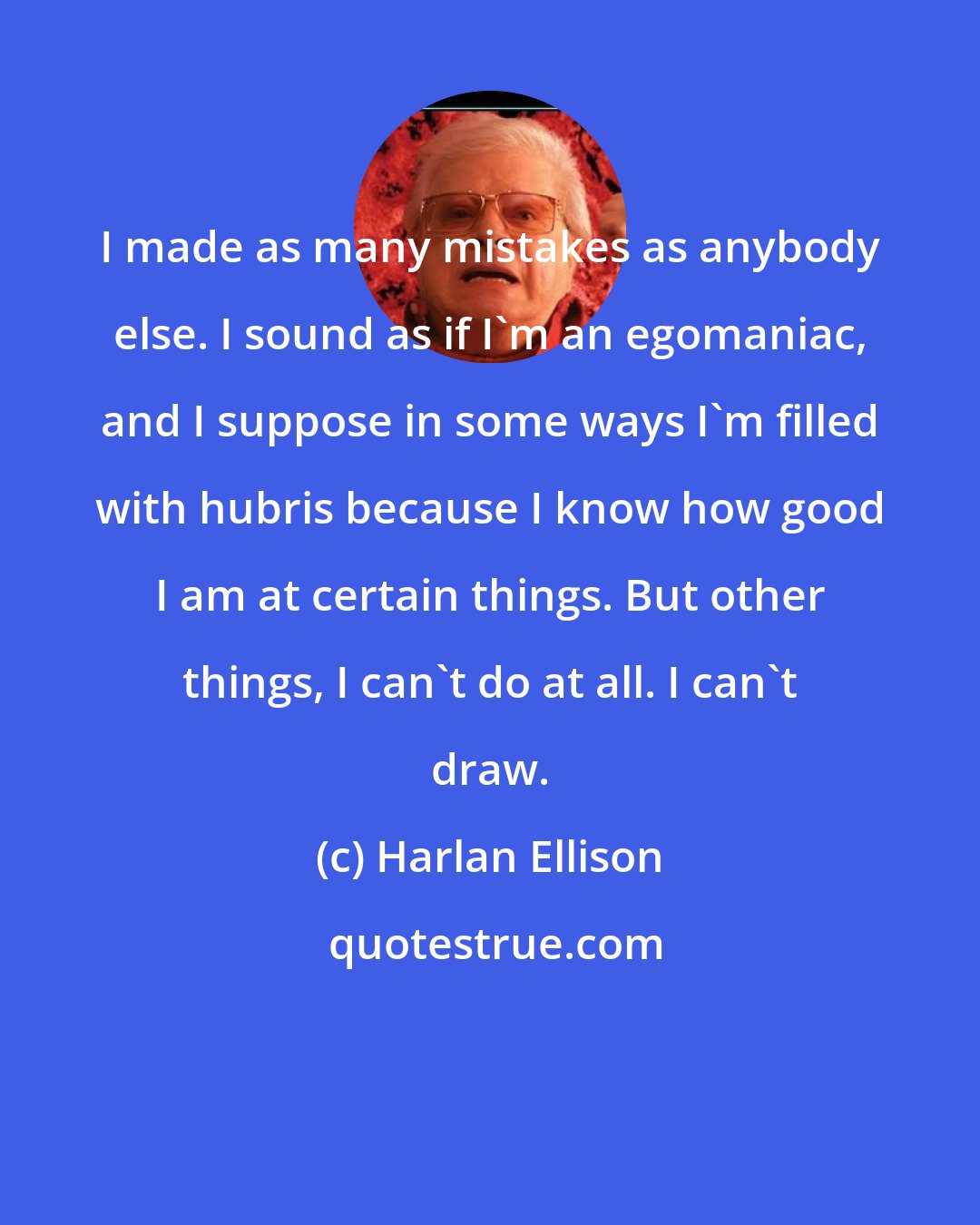 Harlan Ellison: I made as many mistakes as anybody else. I sound as if I'm an egomaniac, and I suppose in some ways I'm filled with hubris because I know how good I am at certain things. But other things, I can't do at all. I can't draw.