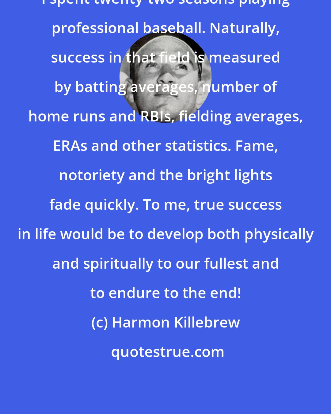 Harmon Killebrew: I spent twenty-two seasons playing professional baseball. Naturally, success in that field is measured by batting averages, number of home runs and RBIs, fielding averages, ERAs and other statistics. Fame, notoriety and the bright lights fade quickly. To me, true success in life would be to develop both physically and spiritually to our fullest and to endure to the end!