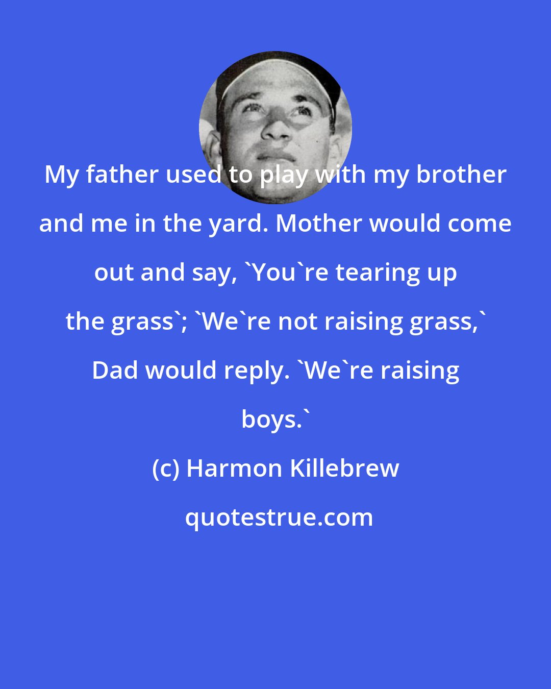 Harmon Killebrew: My father used to play with my brother and me in the yard. Mother would come out and say, 'You're tearing up the grass'; 'We're not raising grass,' Dad would reply. 'We're raising boys.'