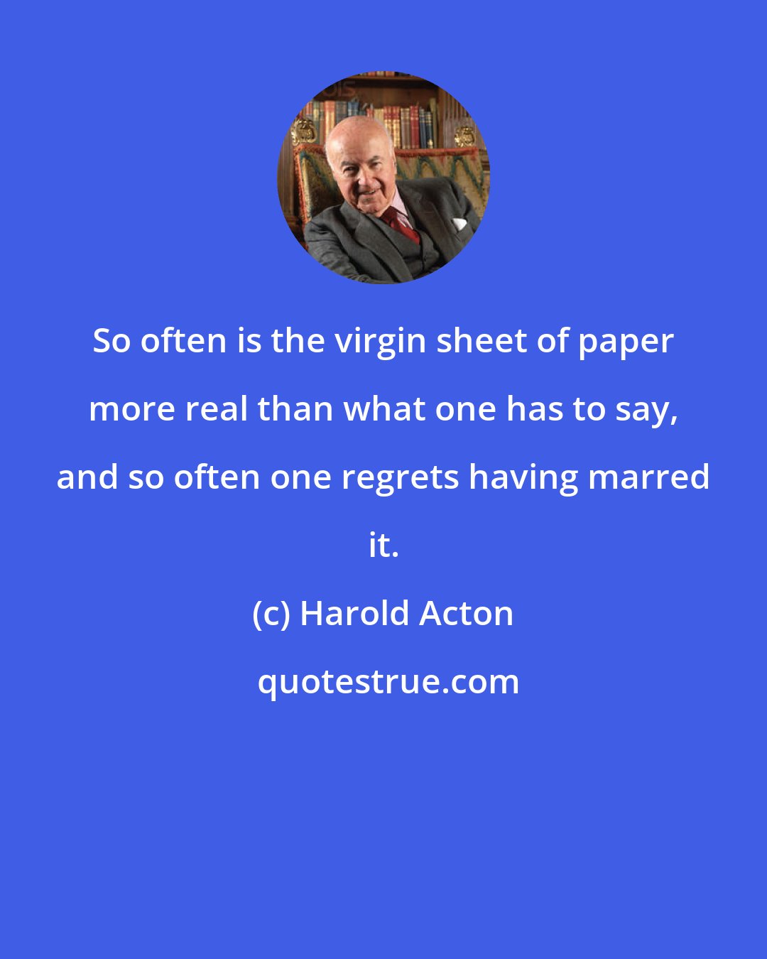 Harold Acton: So often is the virgin sheet of paper more real than what one has to say, and so often one regrets having marred it.