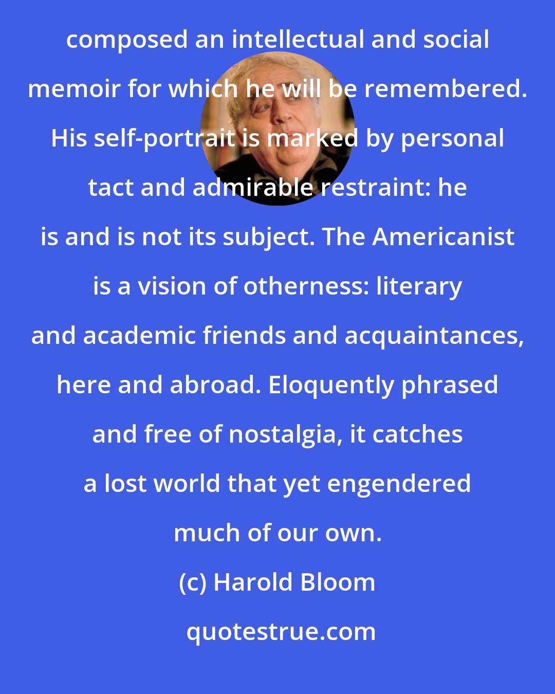 Harold Bloom: I have read all of Daniel Aaron's books, and admired them, but in The Americanist I believe he has composed an intellectual and social memoir for which he will be remembered. His self-portrait is marked by personal tact and admirable restraint: he is and is not its subject. The Americanist is a vision of otherness: literary and academic friends and acquaintances, here and abroad. Eloquently phrased and free of nostalgia, it catches a lost world that yet engendered much of our own.