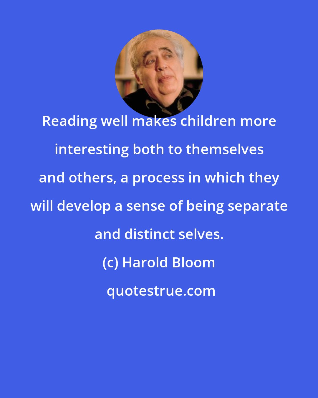 Harold Bloom: Reading well makes children more interesting both to themselves and others, a process in which they will develop a sense of being separate and distinct selves.