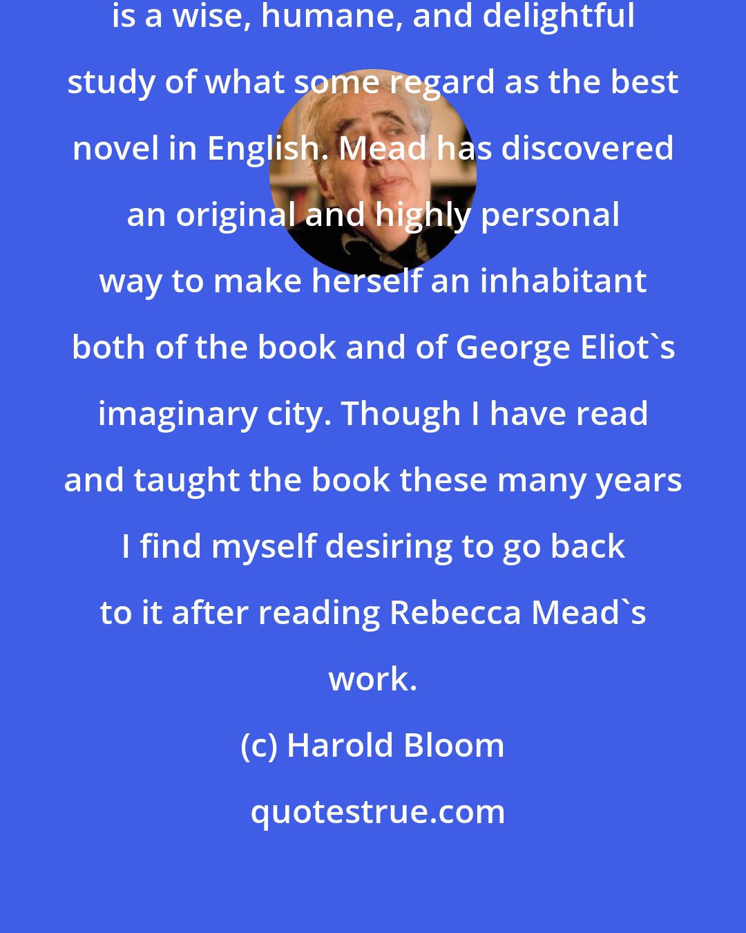 Harold Bloom: Rebecca Mead's My Life in Middlemarch is a wise, humane, and delightful study of what some regard as the best novel in English. Mead has discovered an original and highly personal way to make herself an inhabitant both of the book and of George Eliot's imaginary city. Though I have read and taught the book these many years I find myself desiring to go back to it after reading Rebecca Mead's work.