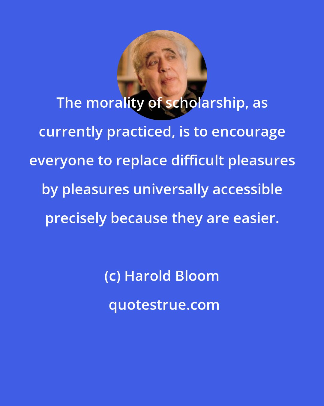 Harold Bloom: The morality of scholarship, as currently practiced, is to encourage everyone to replace difficult pleasures by pleasures universally accessible precisely because they are easier.