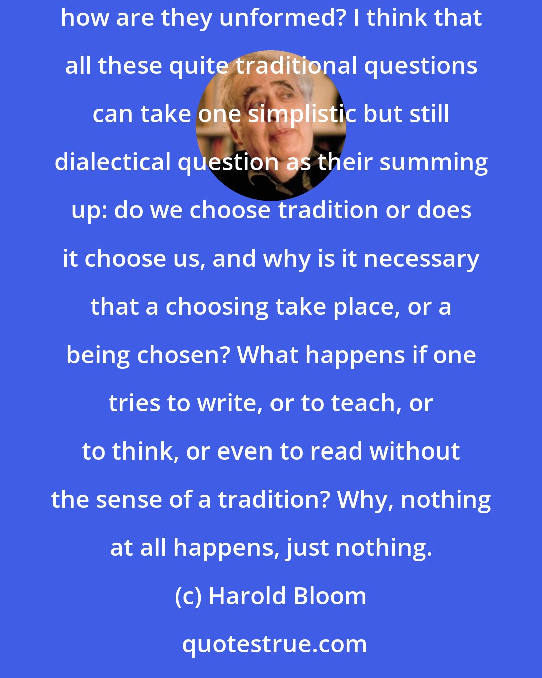 Harold Bloom: What is literary tradition? What is a classic? What is a canonical view of tradition? How are canons of accepted classics formed,and how are they unformed? I think that all these quite traditional questions can take one simplistic but still dialectical question as their summing up: do we choose tradition or does it choose us, and why is it necessary that a choosing take place, or a being chosen? What happens if one tries to write, or to teach, or to think, or even to read without the sense of a tradition? Why, nothing at all happens, just nothing.