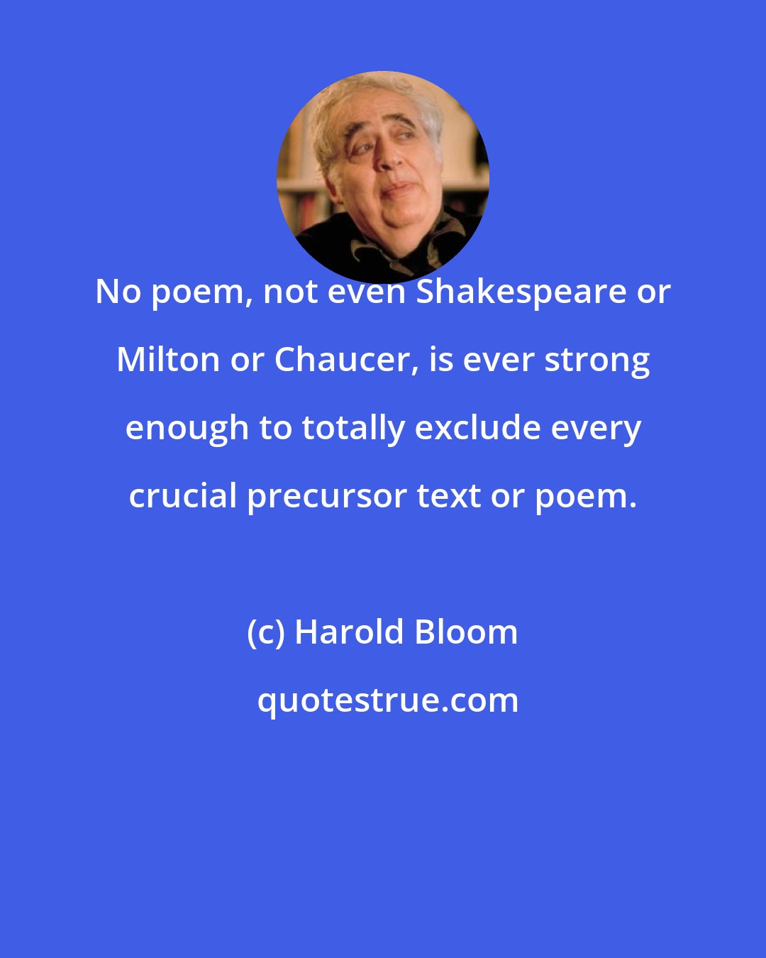 Harold Bloom: No poem, not even Shakespeare or Milton or Chaucer, is ever strong enough to totally exclude every crucial precursor text or poem.