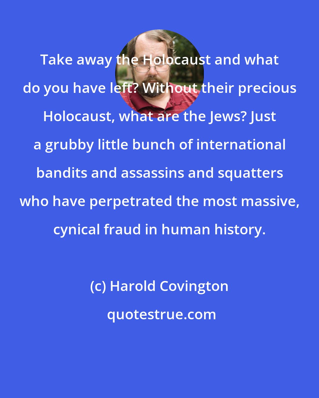 Harold Covington: Take away the Holocaust and what do you have left? Without their precious Holocaust, what are the Jews? Just a grubby little bunch of international bandits and assassins and squatters who have perpetrated the most massive, cynical fraud in human history.