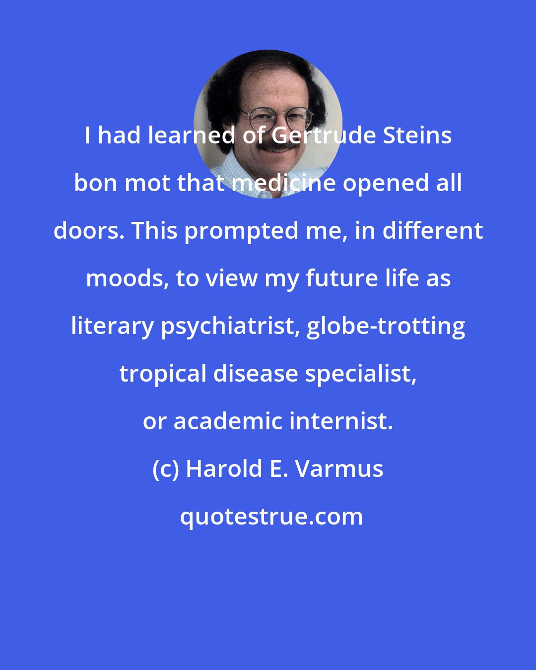 Harold E. Varmus: I had learned of Gertrude Steins bon mot that medicine opened all doors. This prompted me, in different moods, to view my future life as literary psychiatrist, globe-trotting tropical disease specialist, or academic internist.