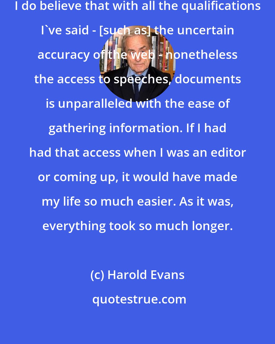 Harold Evans: It's a fascinating time, I think. I do believe that with all the qualifications I've said - [such as] the uncertain accuracy of the web - nonetheless the access to speeches, documents is unparalleled with the ease of gathering information. If I had had that access when I was an editor or coming up, it would have made my life so much easier. As it was, everything took so much longer.