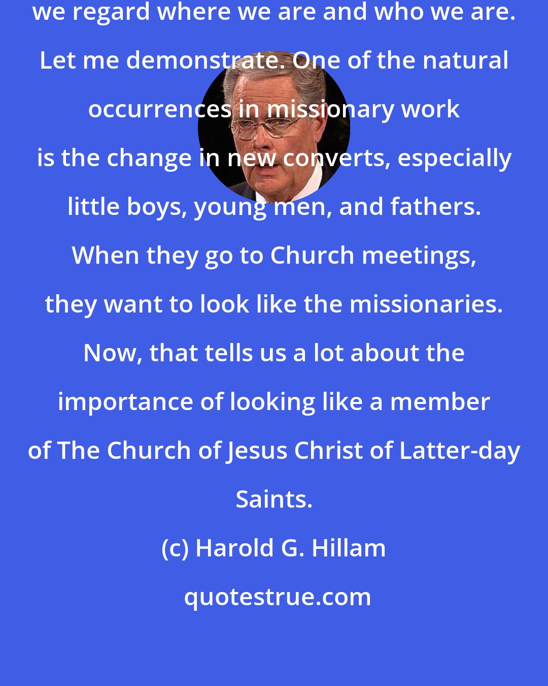 Harold G. Hillam: How we act and dress reflects how we regard where we are and who we are. Let me demonstrate. One of the natural occurrences in missionary work is the change in new converts, especially little boys, young men, and fathers. When they go to Church meetings, they want to look like the missionaries. Now, that tells us a lot about the importance of looking like a member of The Church of Jesus Christ of Latter-day Saints.