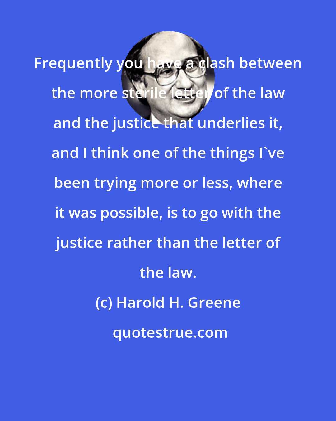 Harold H. Greene: Frequently you have a clash between the more sterile letter of the law and the justice that underlies it, and I think one of the things I've been trying more or less, where it was possible, is to go with the justice rather than the letter of the law.