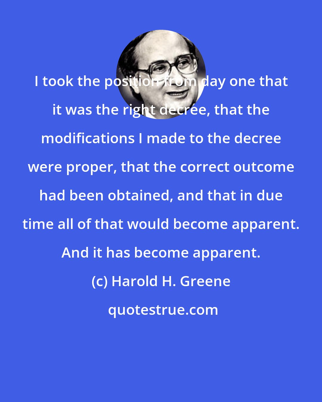 Harold H. Greene: I took the position from day one that it was the right decree, that the modifications I made to the decree were proper, that the correct outcome had been obtained, and that in due time all of that would become apparent. And it has become apparent.