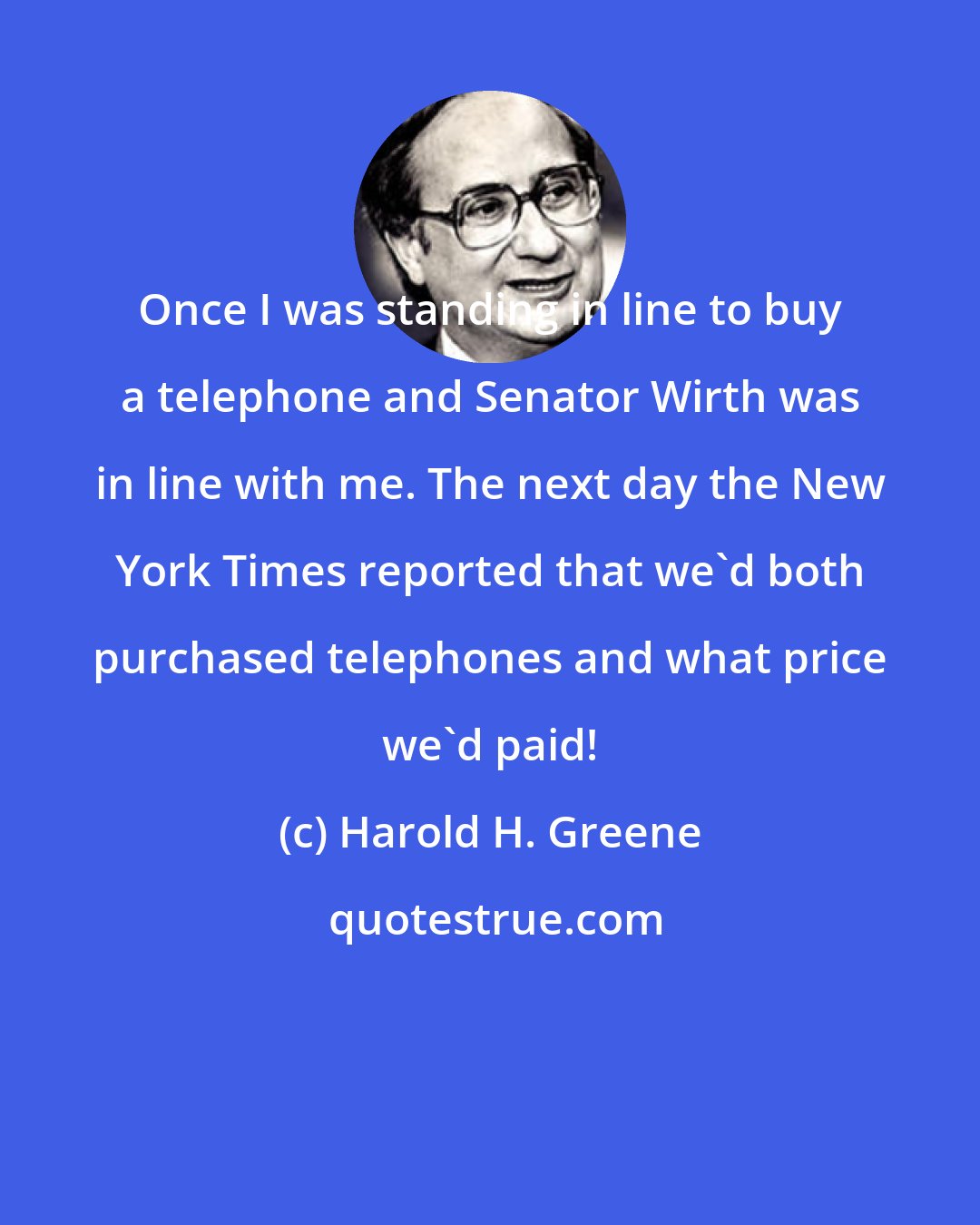 Harold H. Greene: Once I was standing in line to buy a telephone and Senator Wirth was in line with me. The next day the New York Times reported that we'd both purchased telephones and what price we'd paid!