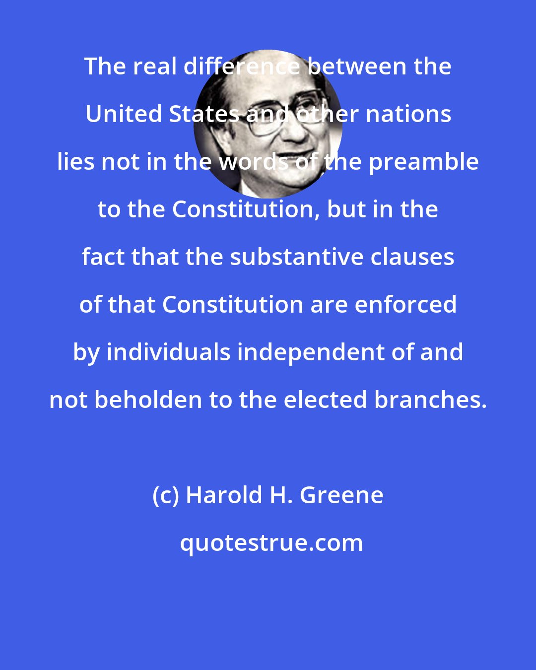 Harold H. Greene: The real difference between the United States and other nations lies not in the words of the preamble to the Constitution, but in the fact that the substantive clauses of that Constitution are enforced by individuals independent of and not beholden to the elected branches.