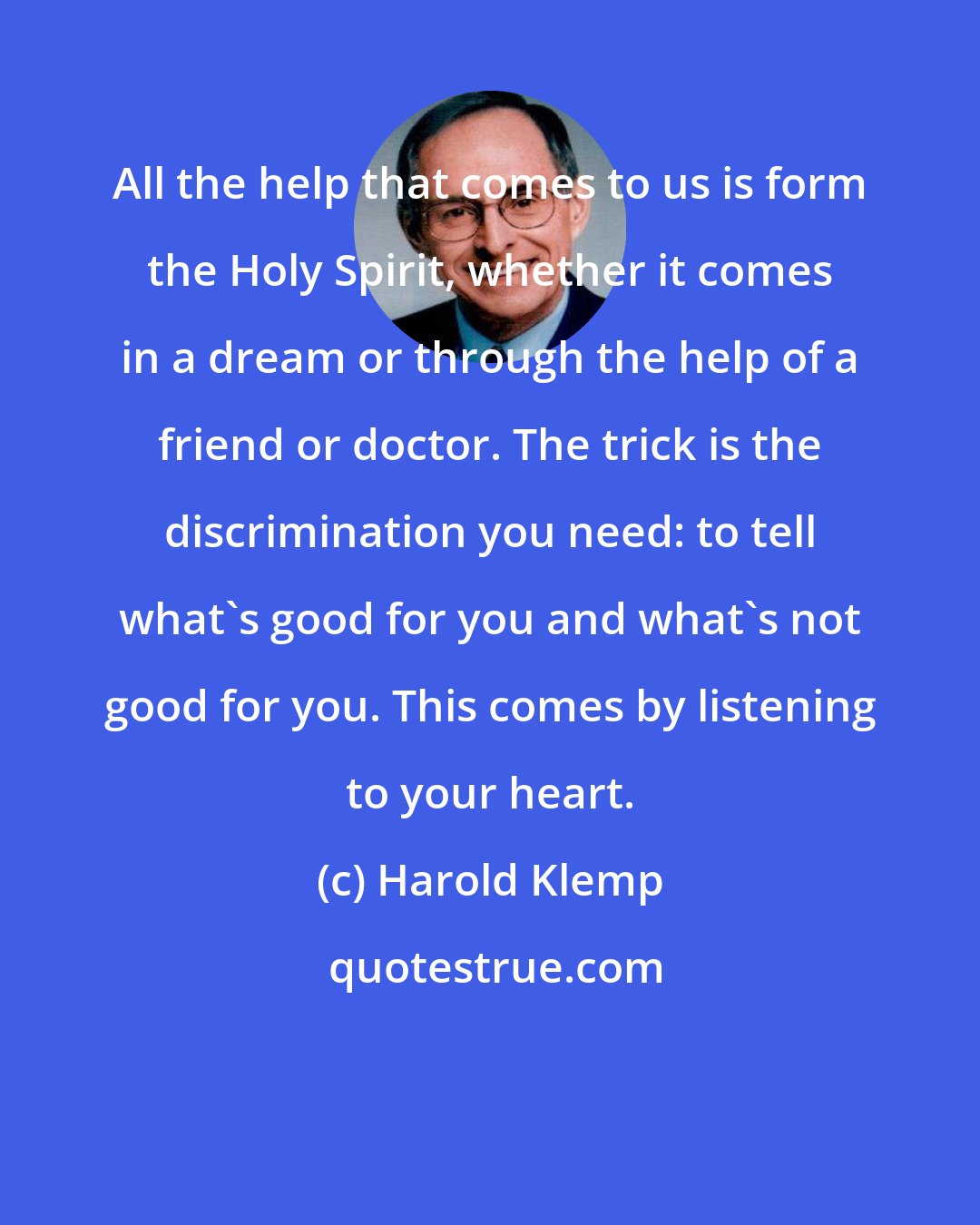 Harold Klemp: All the help that comes to us is form the Holy Spirit, whether it comes in a dream or through the help of a friend or doctor. The trick is the discrimination you need: to tell what's good for you and what's not good for you. This comes by listening to your heart.