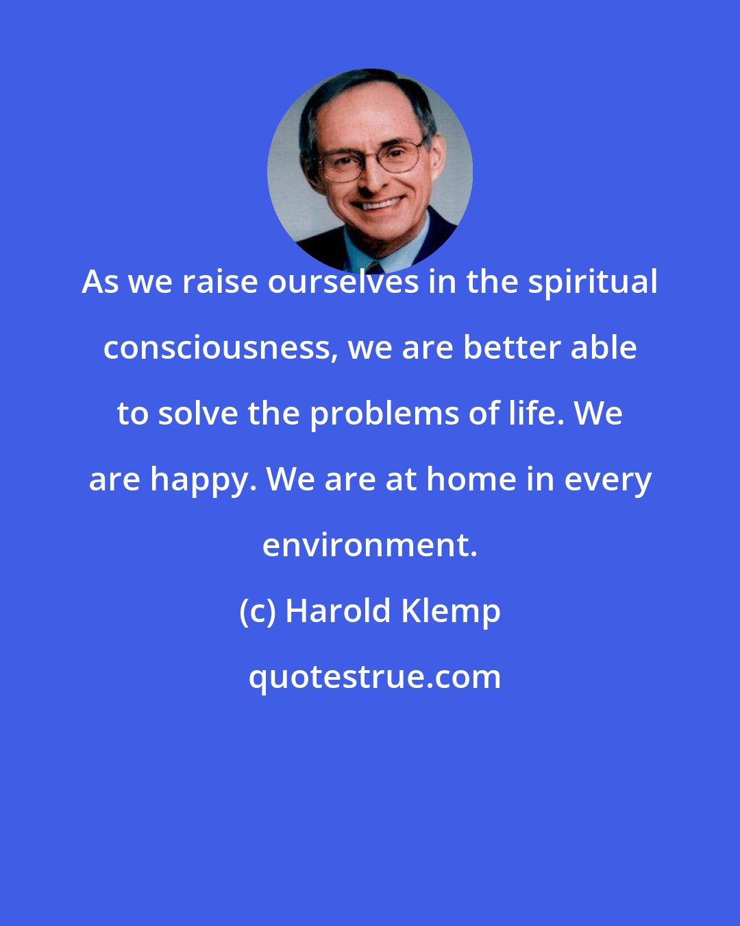 Harold Klemp: As we raise ourselves in the spiritual consciousness, we are better able to solve the problems of life. We are happy. We are at home in every environment.