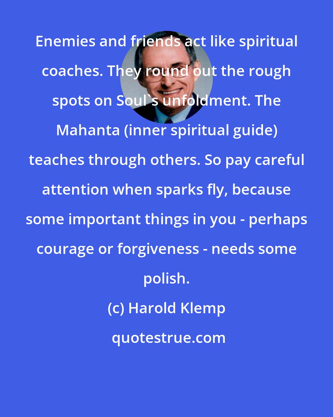 Harold Klemp: Enemies and friends act like spiritual coaches. They round out the rough spots on Soul's unfoldment. The Mahanta (inner spiritual guide) teaches through others. So pay careful attention when sparks fly, because some important things in you - perhaps courage or forgiveness - needs some polish.