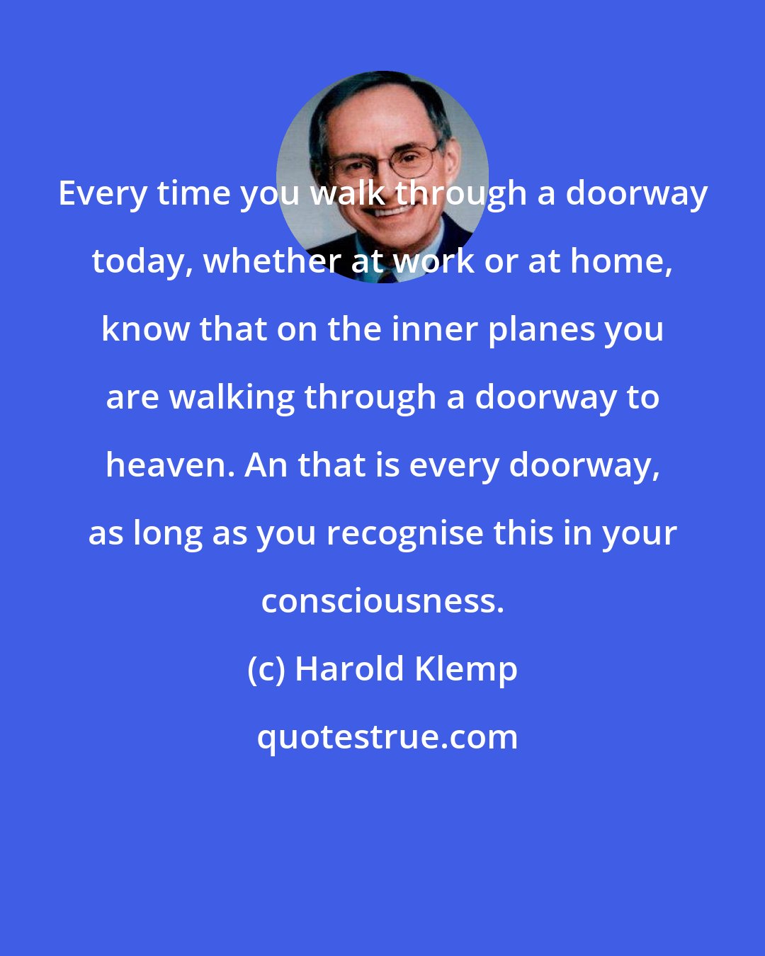 Harold Klemp: Every time you walk through a doorway today, whether at work or at home, know that on the inner planes you are walking through a doorway to heaven. An that is every doorway, as long as you recognise this in your consciousness.