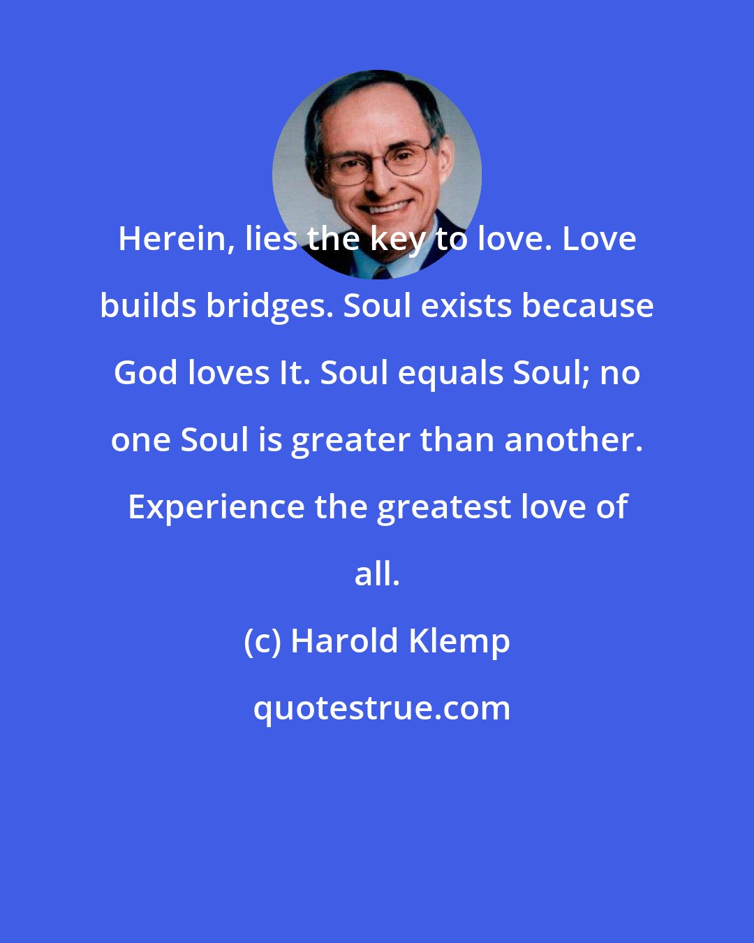 Harold Klemp: Herein, lies the key to love. Love builds bridges. Soul exists because God loves It. Soul equals Soul; no one Soul is greater than another. Experience the greatest love of all.