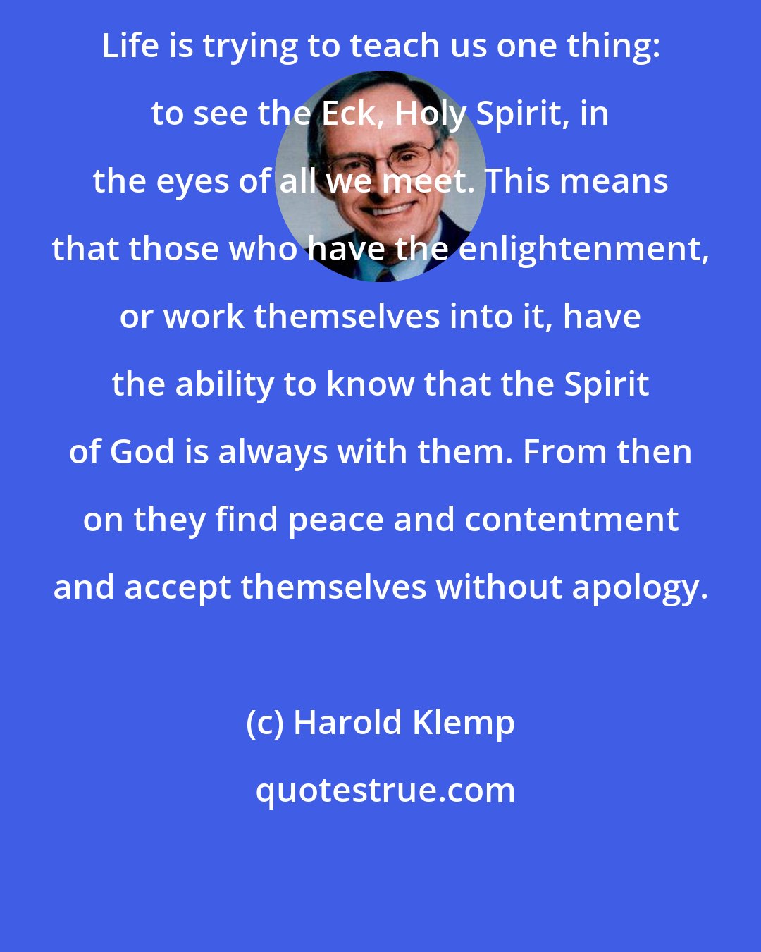 Harold Klemp: Life is trying to teach us one thing: to see the Eck, Holy Spirit, in the eyes of all we meet. This means that those who have the enlightenment, or work themselves into it, have the ability to know that the Spirit of God is always with them. From then on they find peace and contentment and accept themselves without apology.