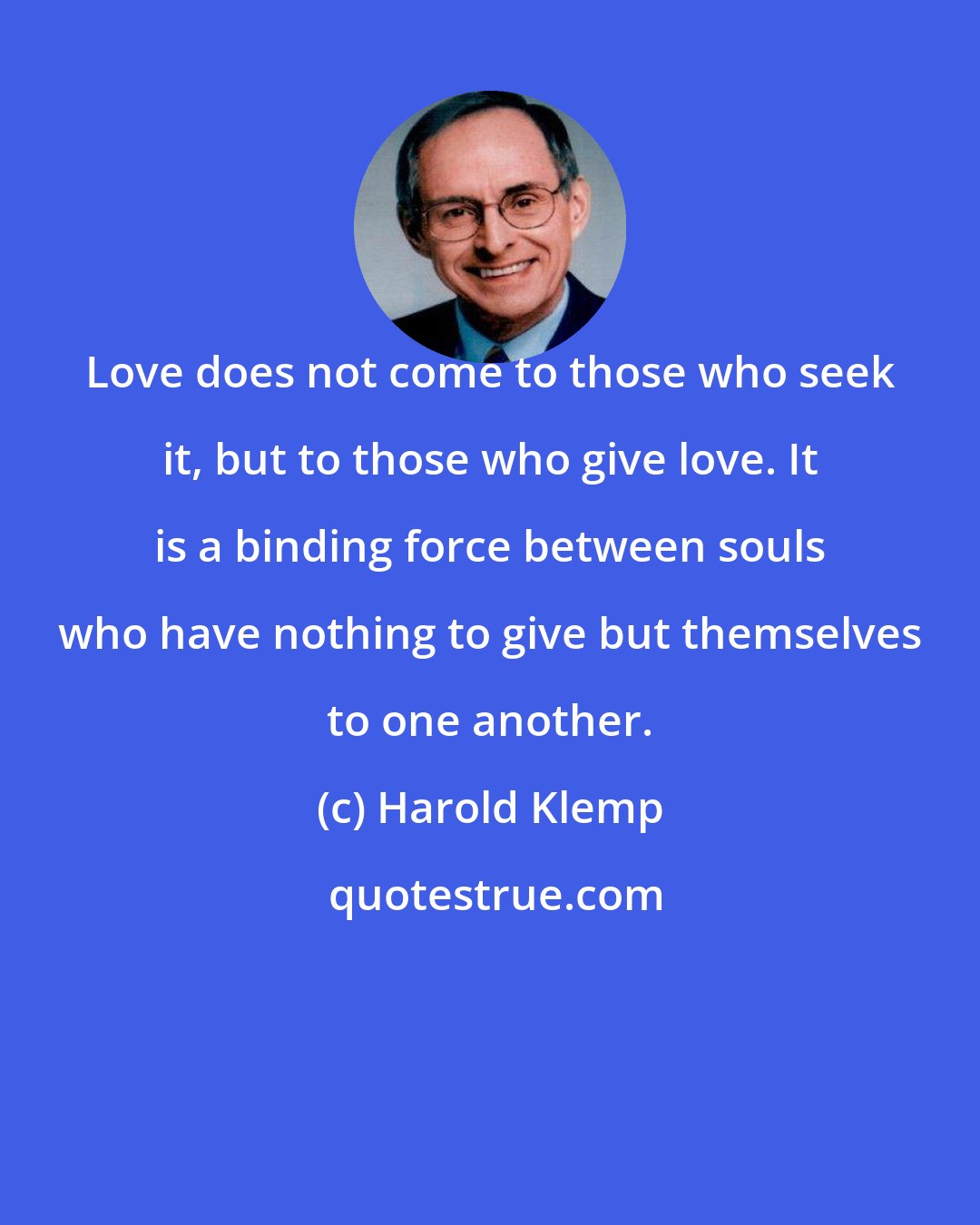 Harold Klemp: Love does not come to those who seek it, but to those who give love. It is a binding force between souls who have nothing to give but themselves to one another.