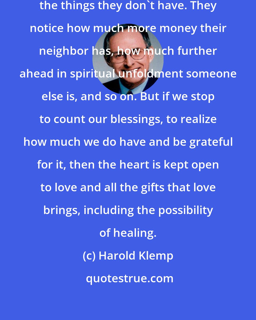 Harold Klemp: People are usually too busy counting the things they don't have. They notice how much more money their neighbor has, how much further ahead in spiritual unfoldment someone else is, and so on. But if we stop to count our blessings, to realize how much we do have and be grateful for it, then the heart is kept open to love and all the gifts that love brings, including the possibility of healing.