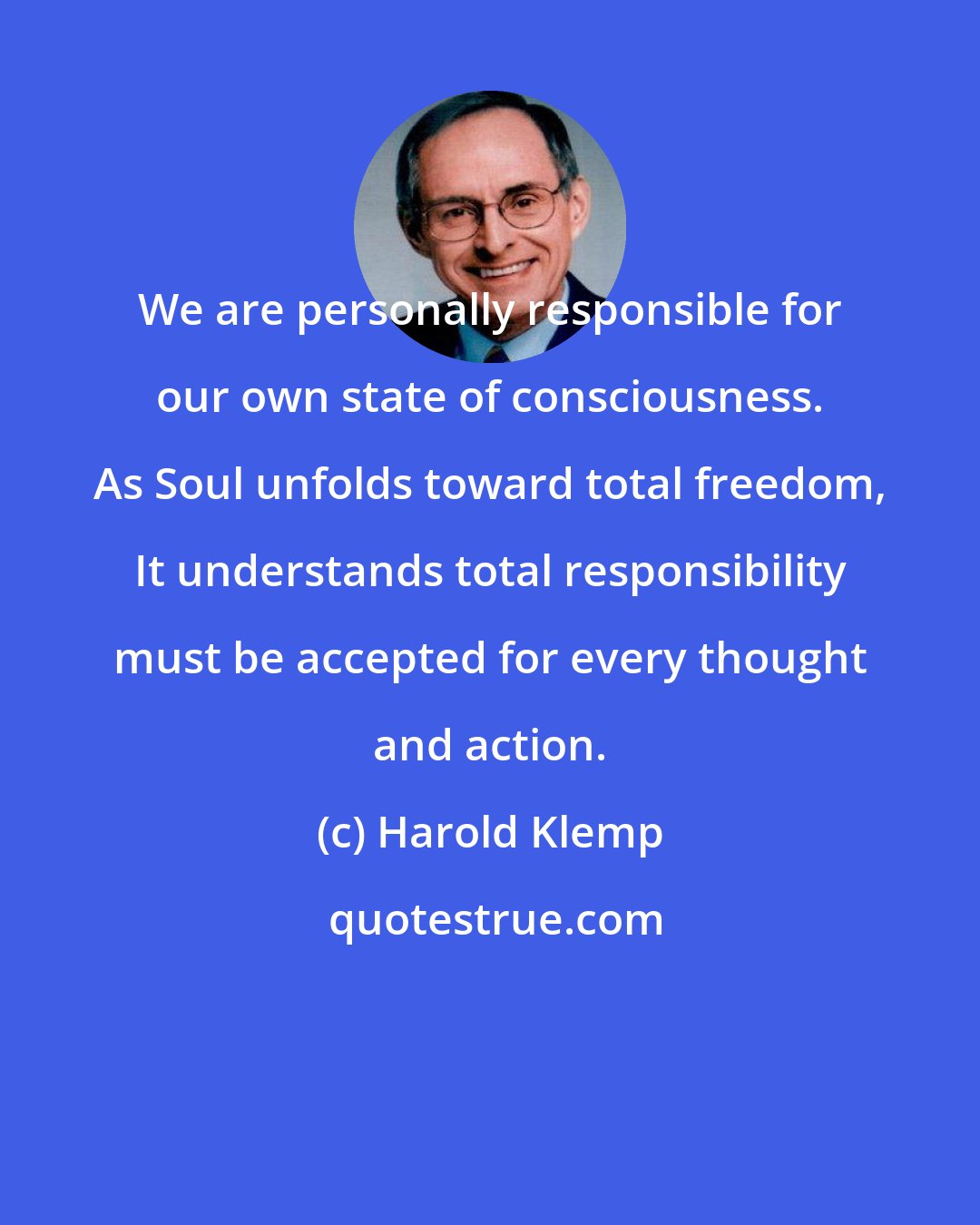 Harold Klemp: We are personally responsible for our own state of consciousness. As Soul unfolds toward total freedom, It understands total responsibility must be accepted for every thought and action.