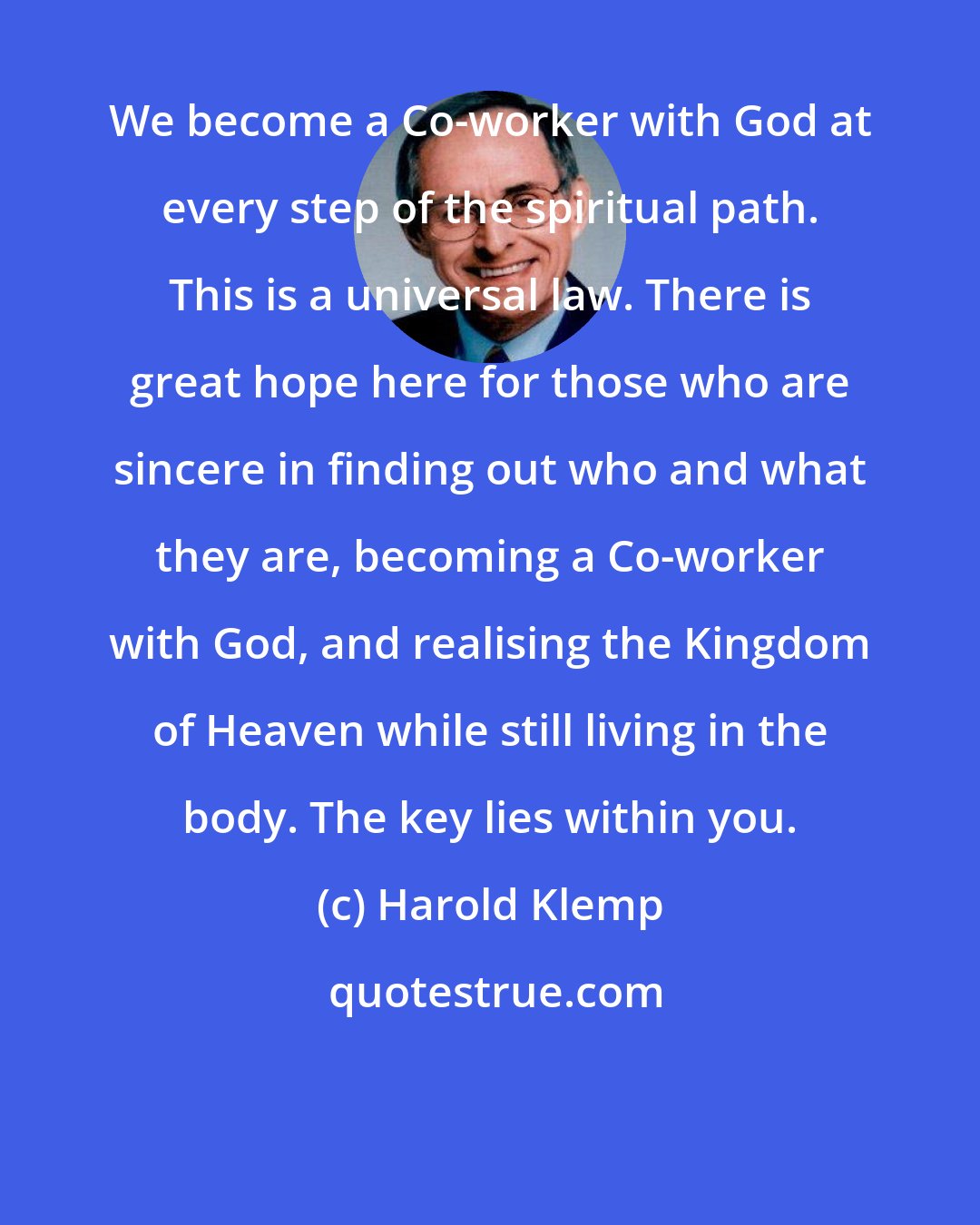 Harold Klemp: We become a Co-worker with God at every step of the spiritual path. This is a universal law. There is great hope here for those who are sincere in finding out who and what they are, becoming a Co-worker with God, and realising the Kingdom of Heaven while still living in the body. The key lies within you.