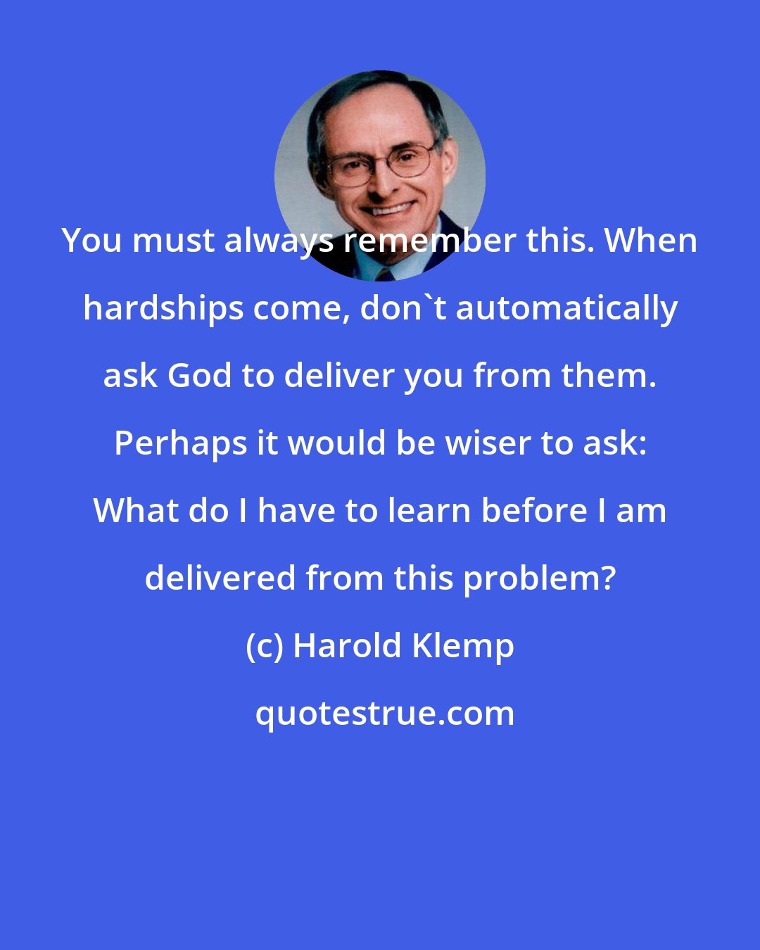 Harold Klemp: You must always remember this. When hardships come, don't automatically ask God to deliver you from them. Perhaps it would be wiser to ask: What do I have to learn before I am delivered from this problem?