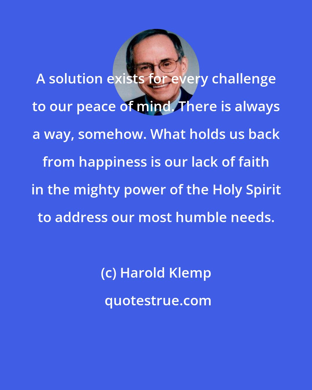 Harold Klemp: A solution exists for every challenge to our peace of mind. There is always a way, somehow. What holds us back from happiness is our lack of faith in the mighty power of the Holy Spirit to address our most humble needs.