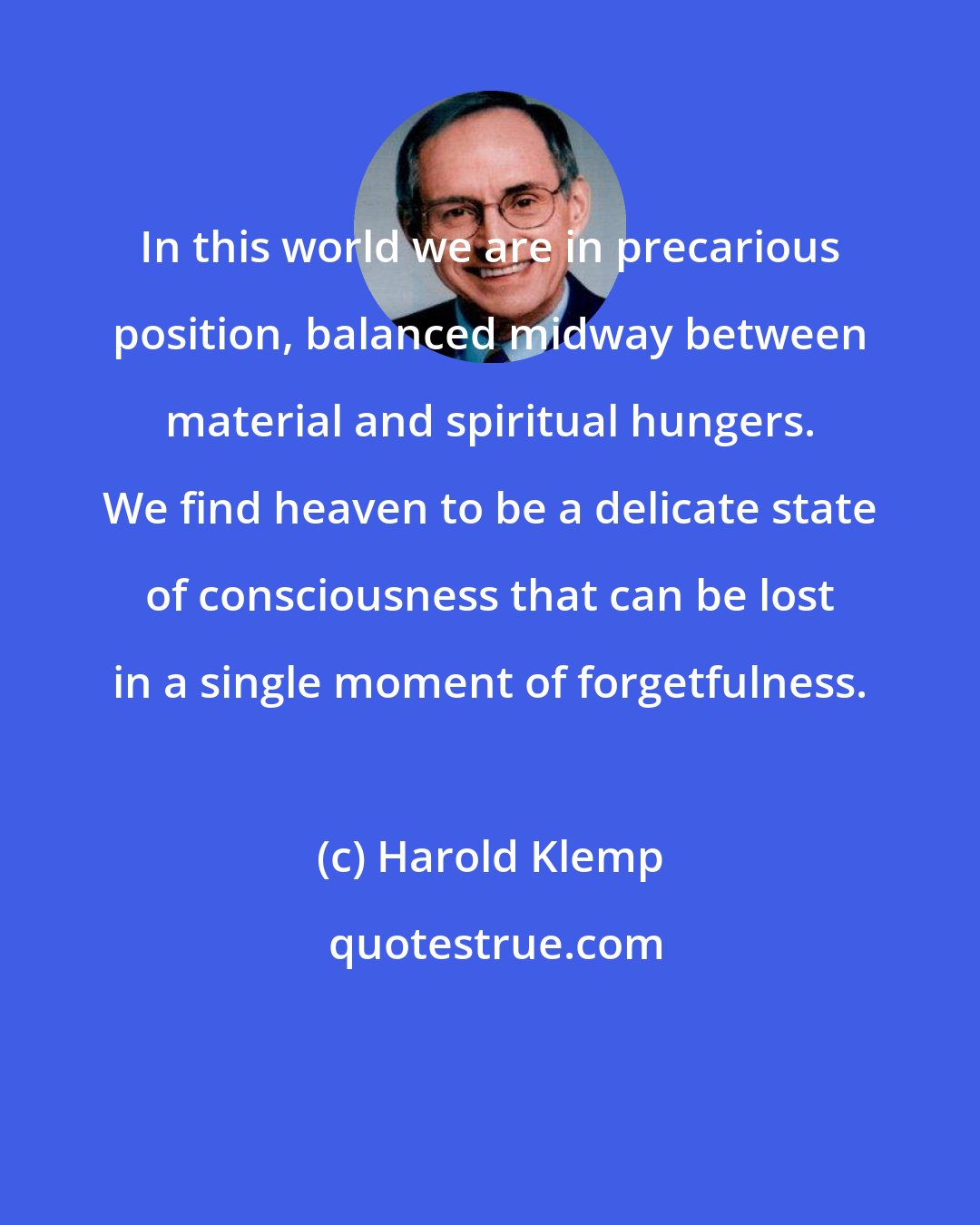 Harold Klemp: In this world we are in precarious position, balanced midway between material and spiritual hungers. We find heaven to be a delicate state of consciousness that can be lost in a single moment of forgetfulness.