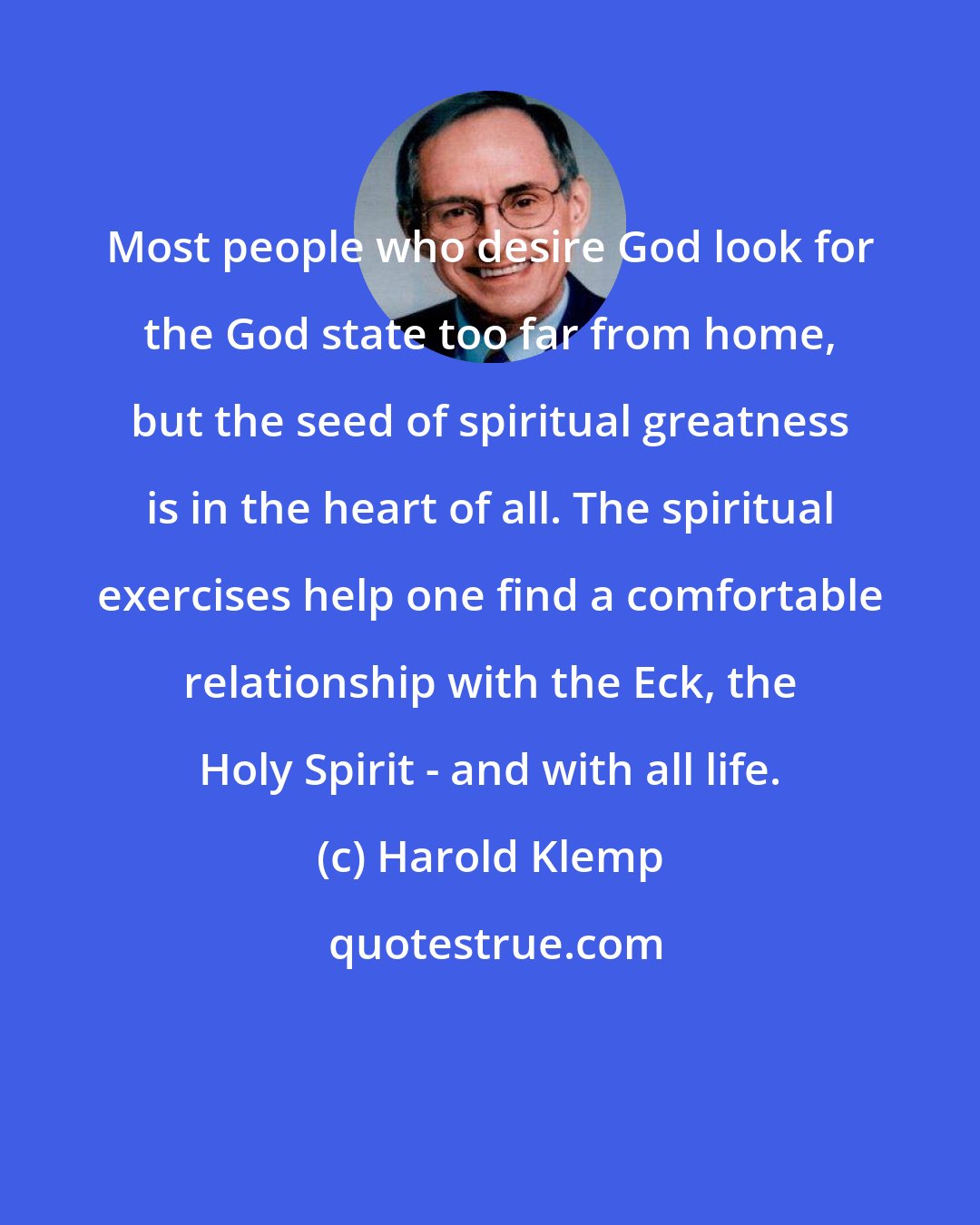 Harold Klemp: Most people who desire God look for the God state too far from home, but the seed of spiritual greatness is in the heart of all. The spiritual exercises help one find a comfortable relationship with the Eck, the Holy Spirit - and with all life.