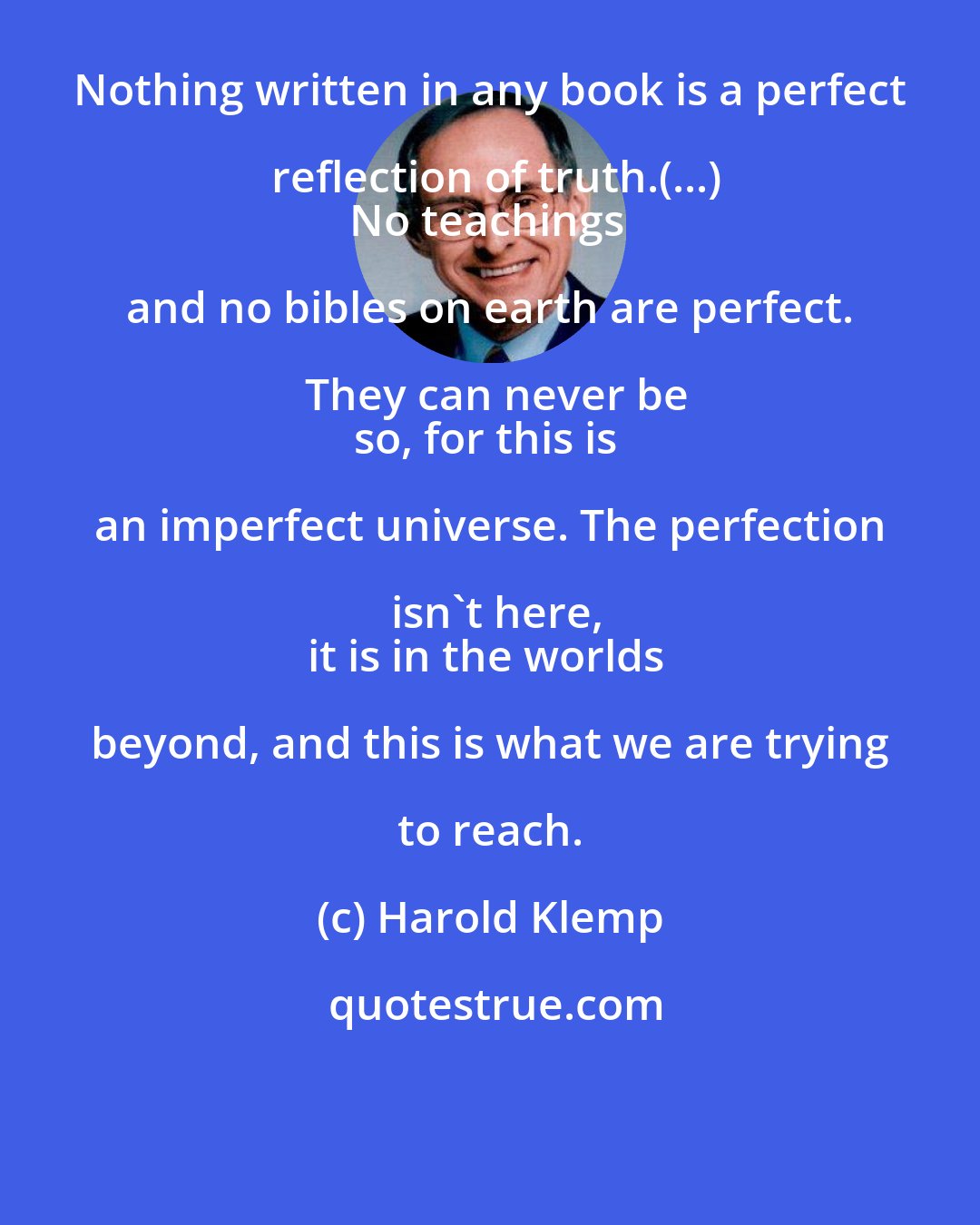 Harold Klemp: Nothing written in any book is a perfect reflection of truth.(...)
No teachings and no bibles on earth are perfect. They can never be
so, for this is an imperfect universe. The perfection isn't here,
it is in the worlds beyond, and this is what we are trying to reach.