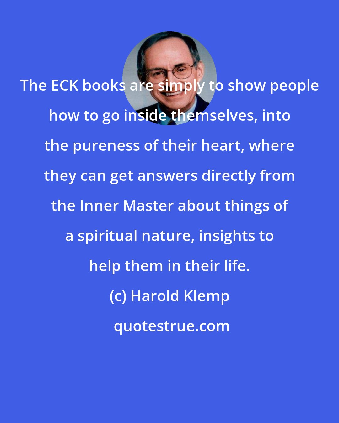 Harold Klemp: The ECK books are simply to show people how to go inside themselves, into the pureness of their heart, where they can get answers directly from the Inner Master about things of a spiritual nature, insights to help them in their life.