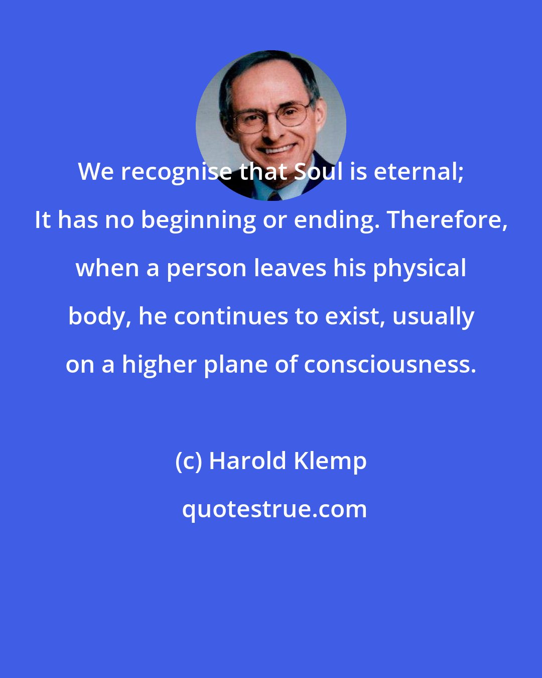 Harold Klemp: We recognise that Soul is eternal; It has no beginning or ending. Therefore, when a person leaves his physical body, he continues to exist, usually on a higher plane of consciousness.