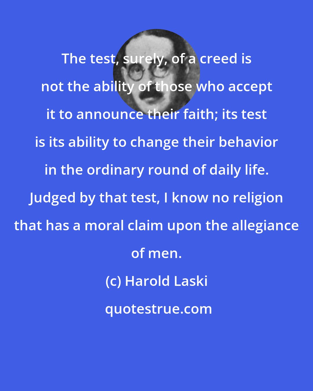 Harold Laski: The test, surely, of a creed is not the ability of those who accept it to announce their faith; its test is its ability to change their behavior in the ordinary round of daily life. Judged by that test, I know no religion that has a moral claim upon the allegiance of men.