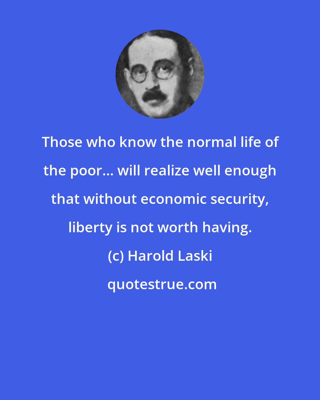 Harold Laski: Those who know the normal life of the poor... will realize well enough that without economic security, liberty is not worth having.