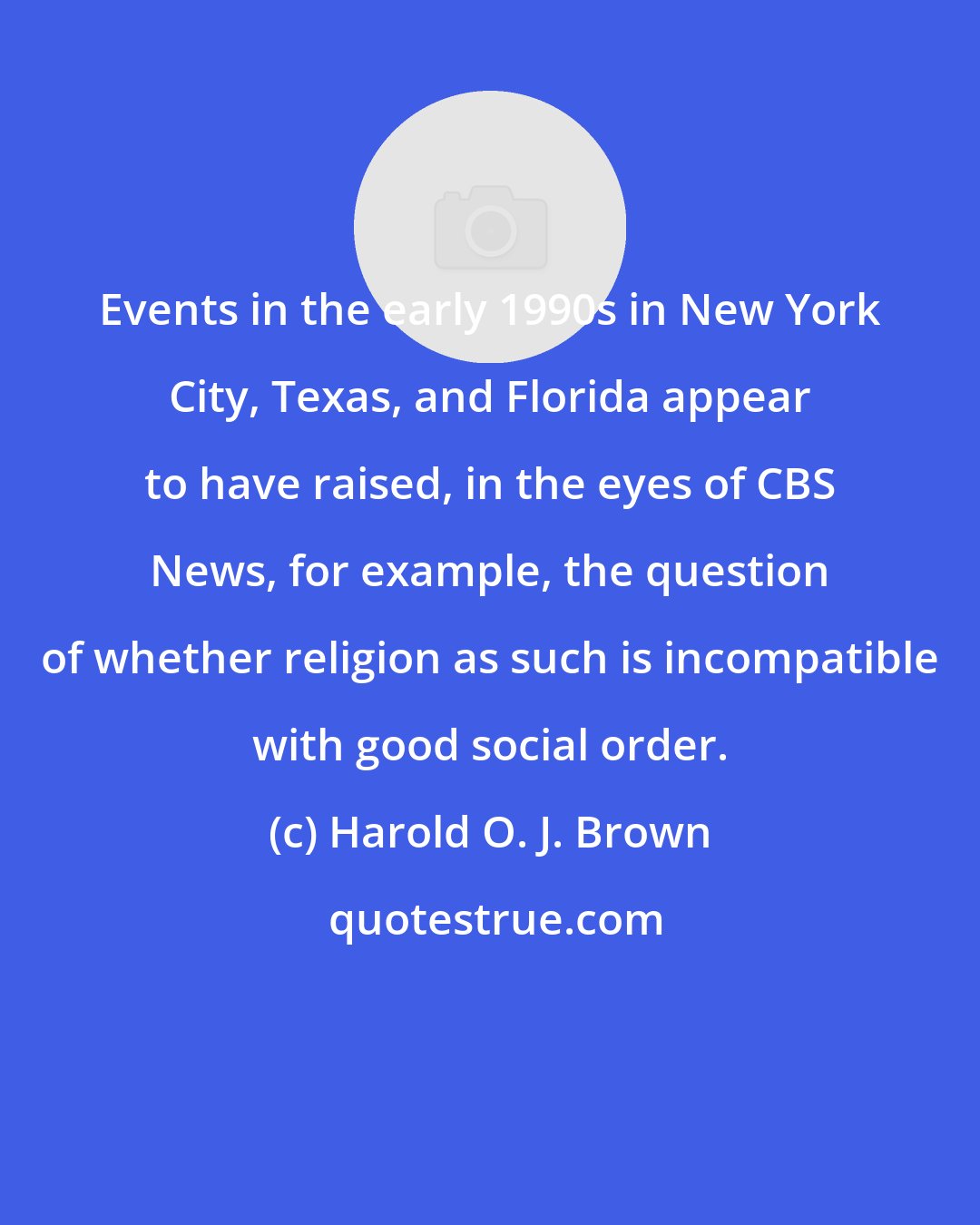 Harold O. J. Brown: Events in the early 1990s in New York City, Texas, and Florida appear to have raised, in the eyes of CBS News, for example, the question of whether religion as such is incompatible with good social order.