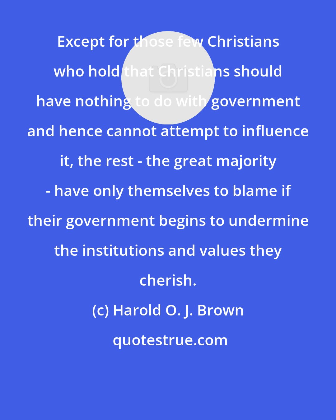 Harold O. J. Brown: Except for those few Christians who hold that Christians should have nothing to do with government and hence cannot attempt to influence it, the rest - the great majority - have only themselves to blame if their government begins to undermine the institutions and values they cherish.