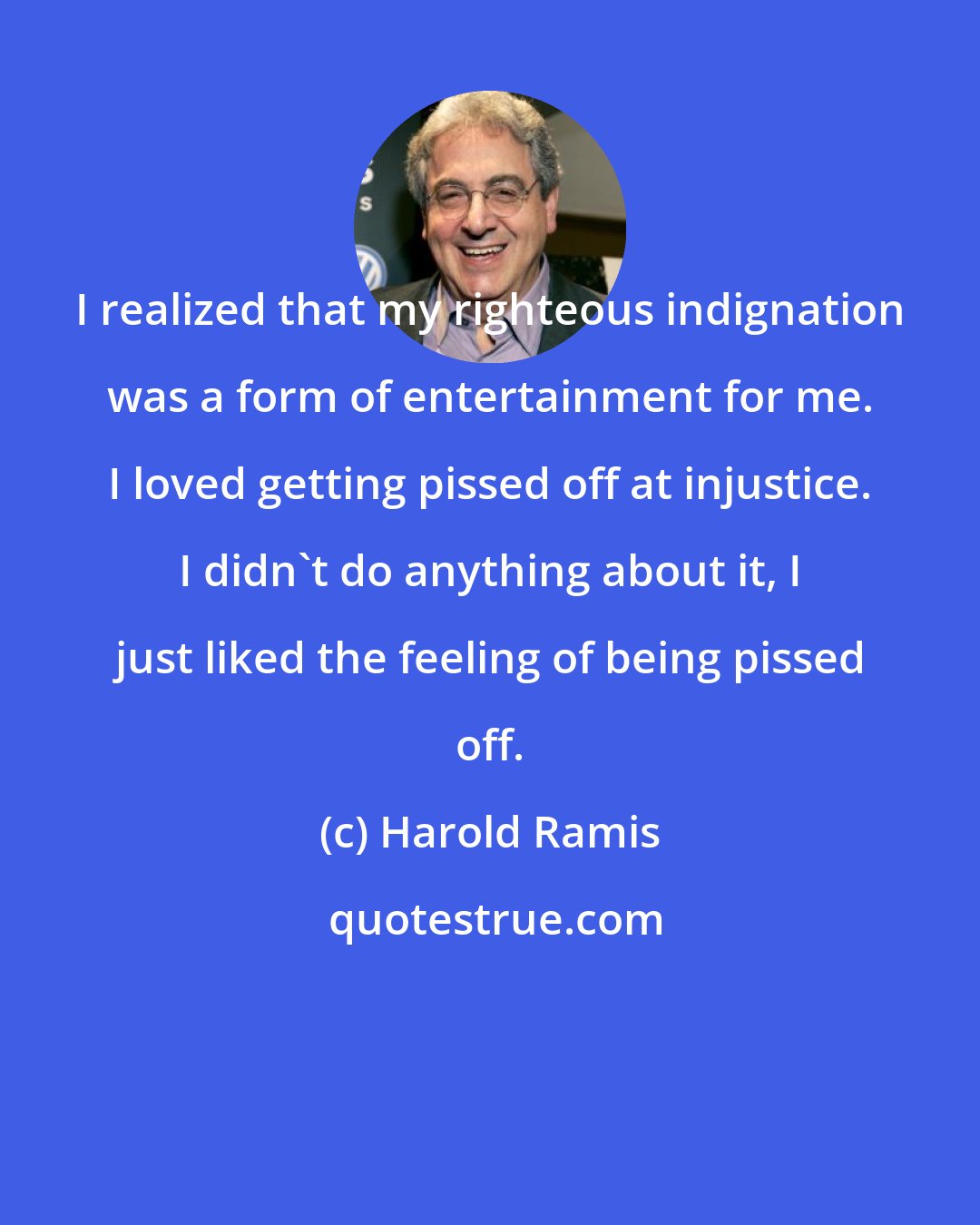 Harold Ramis: I realized that my righteous indignation was a form of entertainment for me. I loved getting pissed off at injustice. I didn't do anything about it, I just liked the feeling of being pissed off.